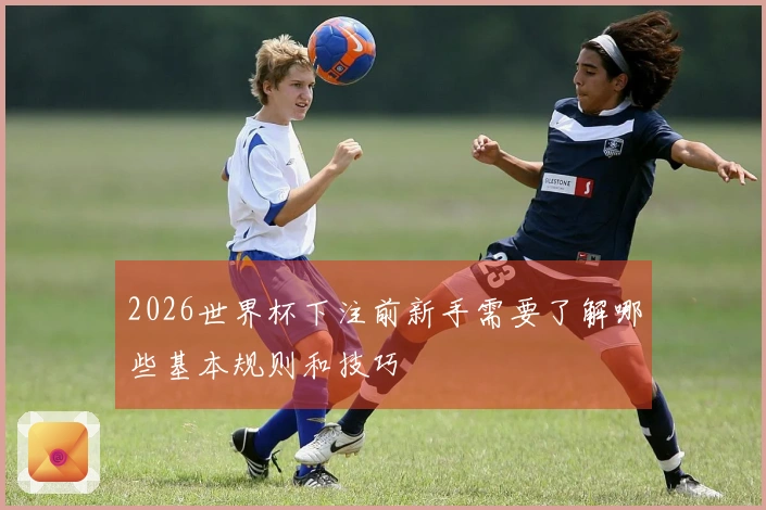 2026世界杯下注前新手需要了解哪些基本规则和技巧