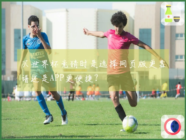 买世界杯竞猜时是选择网页版更靠谱还是APP更便捷？