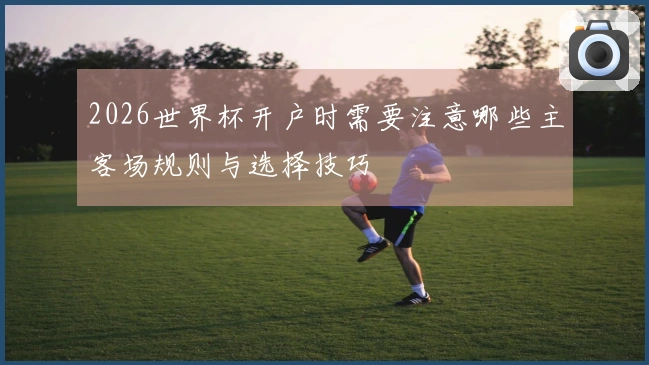 2026世界杯开户时需要注意哪些主客场规则与选择技巧